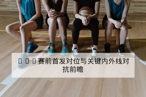 NBA赛前首发对位与关键内外线对抗前瞻